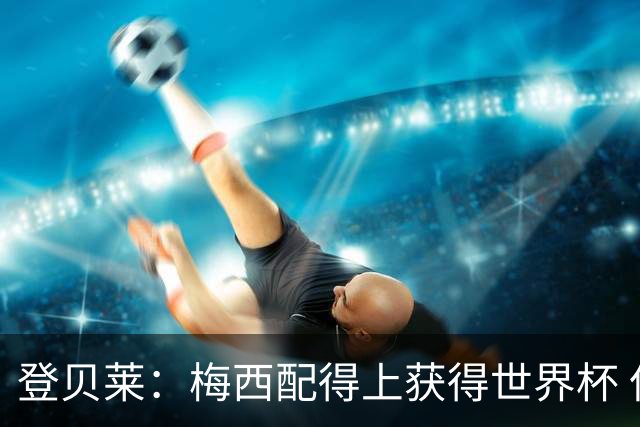 登贝莱：梅西配得上获得世界杯 但法国也要夺冠